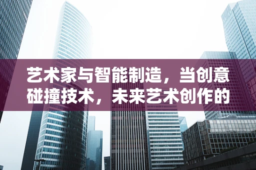 艺术家与智能制造，当创意碰撞技术，未来艺术创作的新维度？