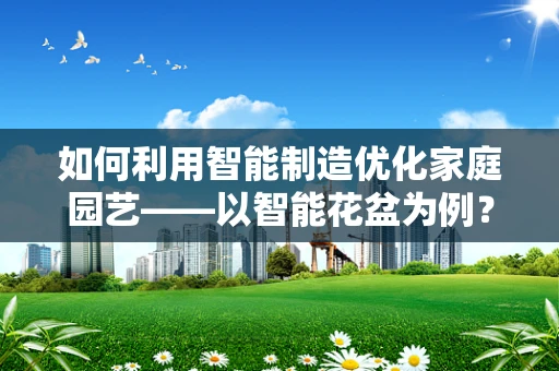 如何利用智能制造优化家庭园艺——以智能花盆为例？