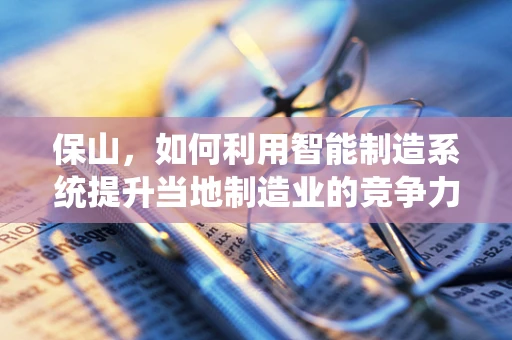 保山，如何利用智能制造系统提升当地制造业的竞争力？