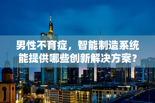 男性不育症，智能制造系统能提供哪些创新解决方案？