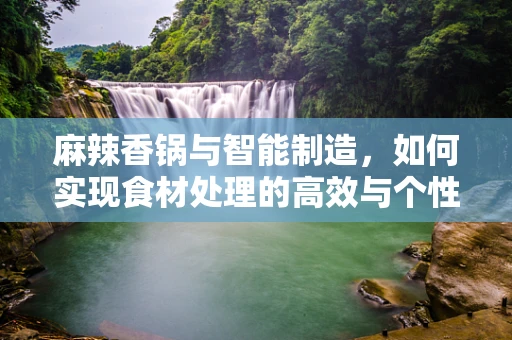 麻辣香锅与智能制造，如何实现食材处理的高效与个性化定制？