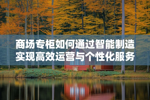 商场专柜如何通过智能制造实现高效运营与个性化服务？