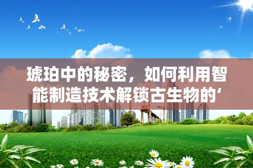 琥珀中的秘密，如何利用智能制造技术解锁古生物的‘时间囊’？