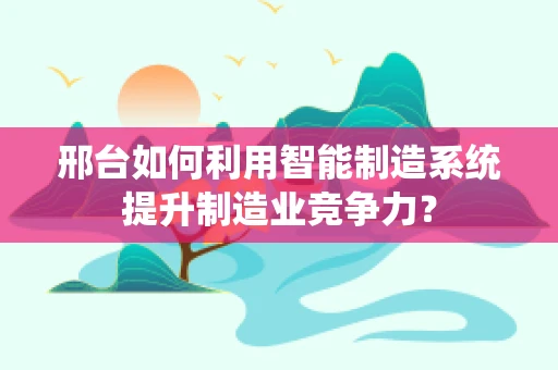 邢台如何利用智能制造系统提升制造业竞争力？