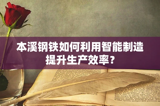 本溪钢铁如何利用智能制造提升生产效率？