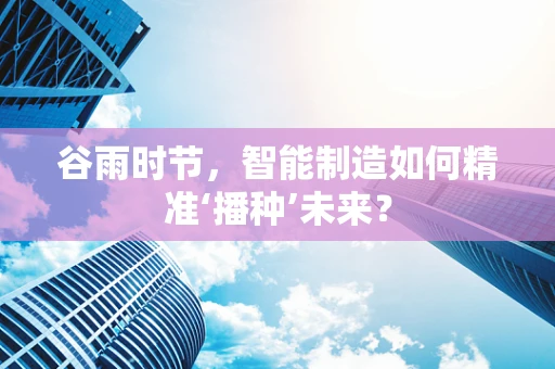 谷雨时节，智能制造如何精准‘播种’未来？