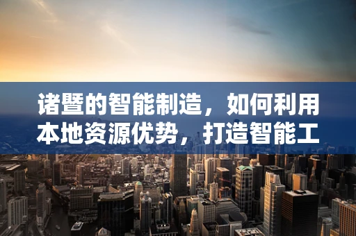 诸暨的智能制造，如何利用本地资源优势，打造智能工厂的‘诸暨模式’？