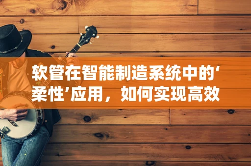 软管在智能制造系统中的‘柔性’应用，如何实现高效、精准的输送？