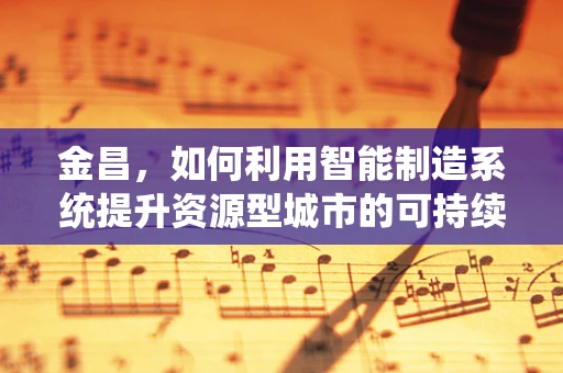 金昌，如何利用智能制造系统提升资源型城市的可持续发展？