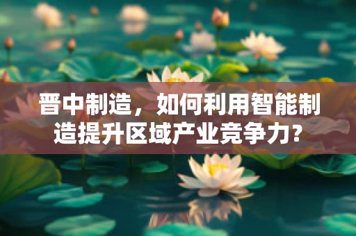 晋中制造，如何利用智能制造提升区域产业竞争力？