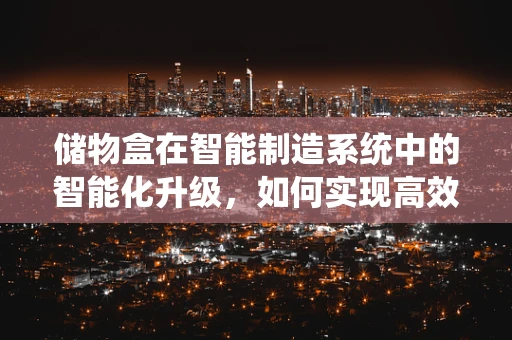 储物盒在智能制造系统中的智能化升级，如何实现高效管理与优化？