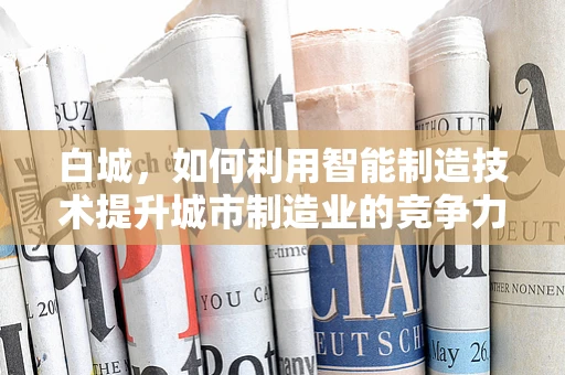白城，如何利用智能制造技术提升城市制造业的竞争力？