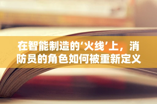 在智能制造的‘火线’上，消防员的角色如何被重新定义？