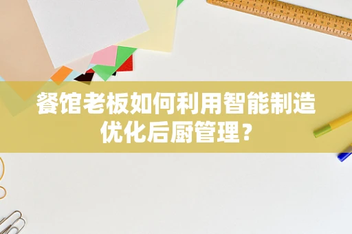 餐馆老板如何利用智能制造优化后厨管理？