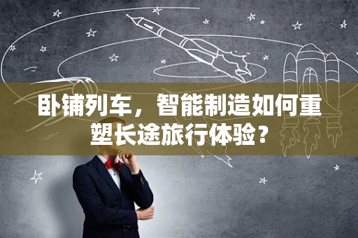 卧铺列车，智能制造如何重塑长途旅行体验？