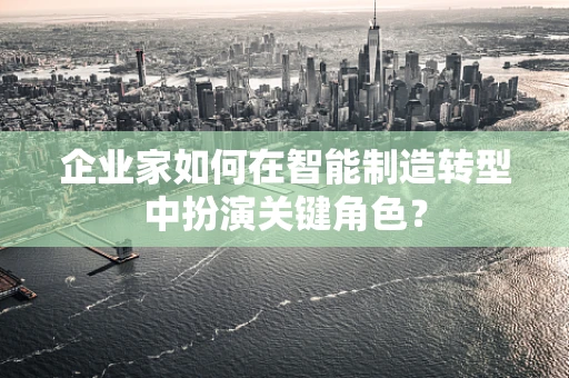 企业家如何在智能制造转型中扮演关键角色？