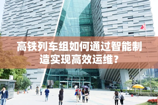 高铁列车组如何通过智能制造实现高效运维？