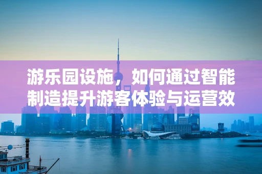 游乐园设施，如何通过智能制造提升游客体验与运营效率？