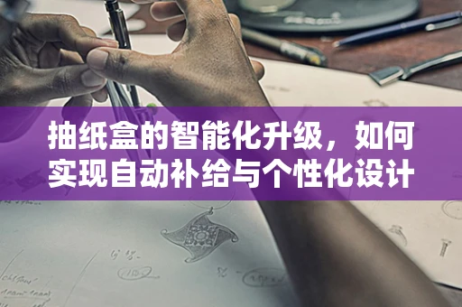 抽纸盒的智能化升级，如何实现自动补给与个性化设计？