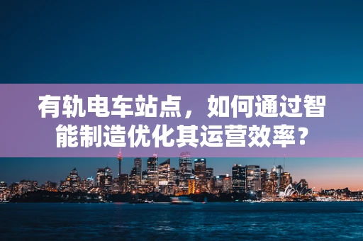 有轨电车站点，如何通过智能制造优化其运营效率？