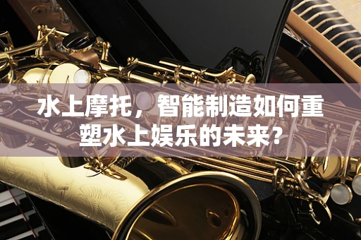 水上摩托，智能制造如何重塑水上娱乐的未来？