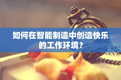 如何在智能制造中创造快乐的工作环境？