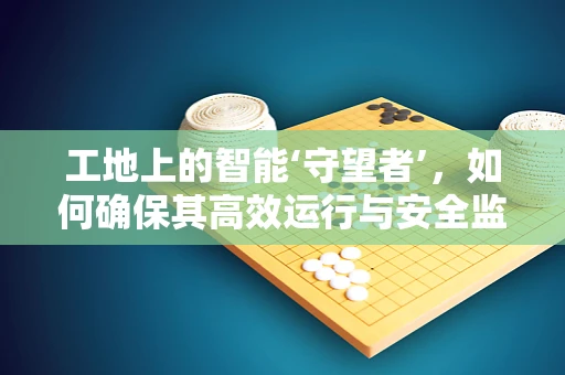 工地上的智能‘守望者’，如何确保其高效运行与安全监控？
