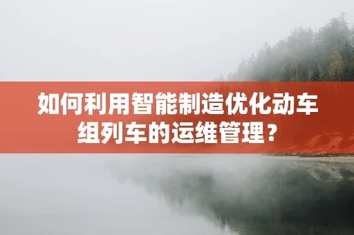 如何利用智能制造优化动车组列车的运维管理？