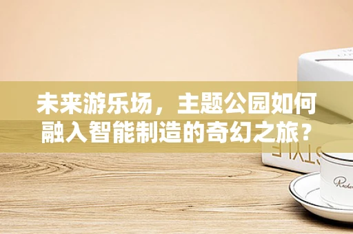 未来游乐场，主题公园如何融入智能制造的奇幻之旅？