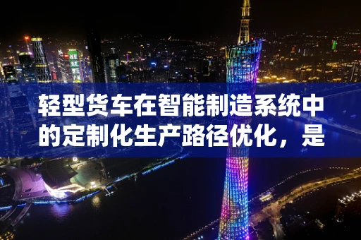 轻型货车在智能制造系统中的定制化生产路径优化，是提升效率的关键吗？