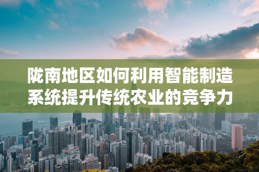 陇南地区如何利用智能制造系统提升传统农业的竞争力？