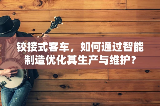 铰接式客车，如何通过智能制造优化其生产与维护？