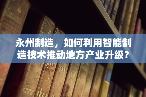 永州制造，如何利用智能制造技术推动地方产业升级？
