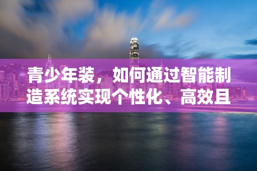 青少年装，如何通过智能制造系统实现个性化、高效且可持续的定制？