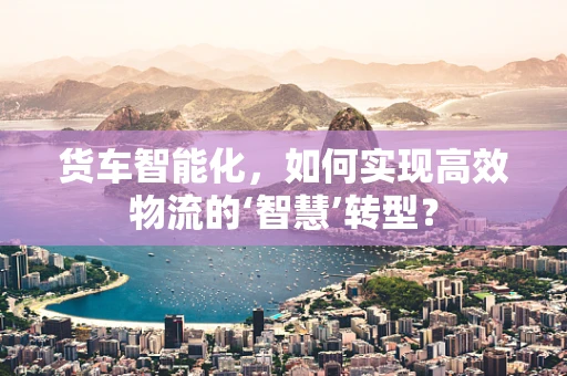 货车智能化，如何实现高效物流的‘智慧’转型？