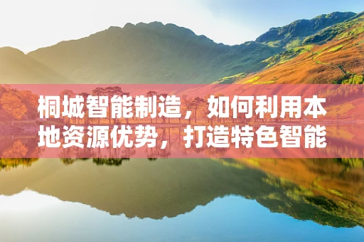 桐城智能制造，如何利用本地资源优势，打造特色智能工厂？