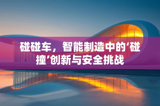 碰碰车，智能制造中的‘碰撞’创新与安全挑战