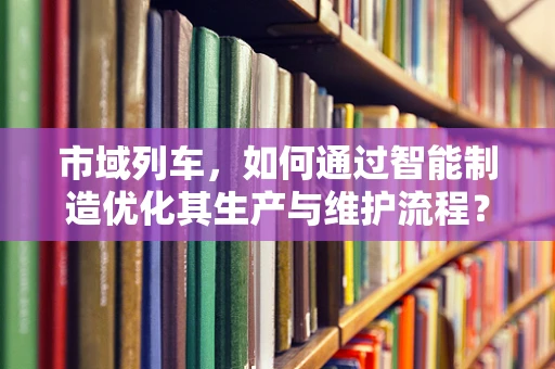 市域列车，如何通过智能制造优化其生产与维护流程？