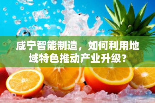 咸宁智能制造，如何利用地域特色推动产业升级？