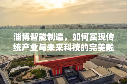 淄博智能制造，如何实现传统产业与未来科技的完美融合？