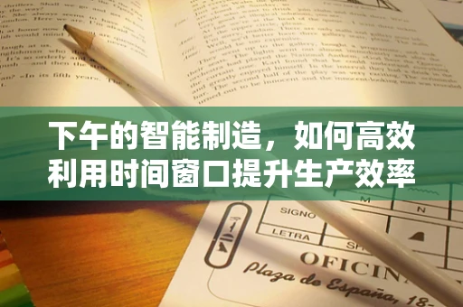 下午的智能制造，如何高效利用时间窗口提升生产效率？