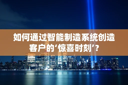 如何通过智能制造系统创造客户的‘惊喜时刻’？