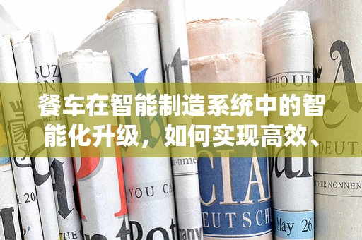 餐车在智能制造系统中的智能化升级，如何实现高效、安全与个性化服务？