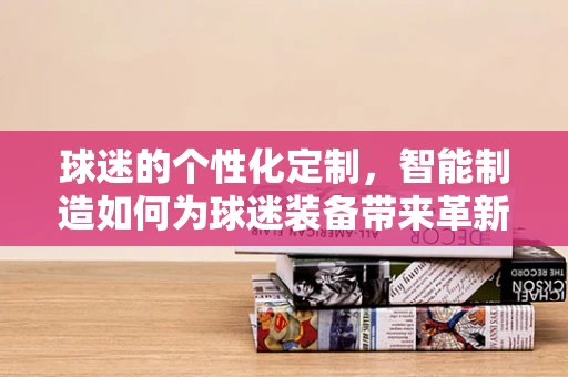 球迷的个性化定制，智能制造如何为球迷装备带来革新？