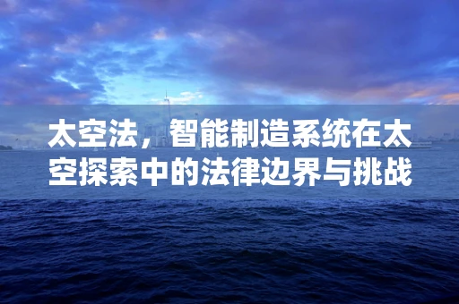 太空法，智能制造系统在太空探索中的法律边界与挑战？