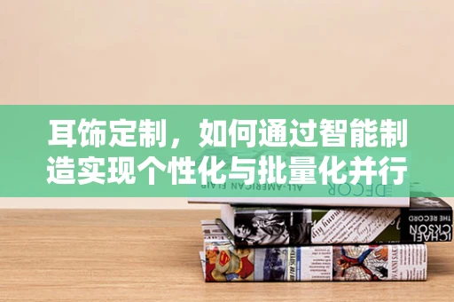 耳饰定制，如何通过智能制造实现个性化与批量化并行的生产？
