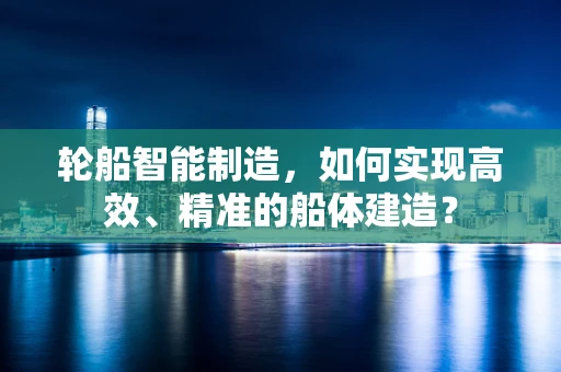 轮船智能制造，如何实现高效、精准的船体建造？