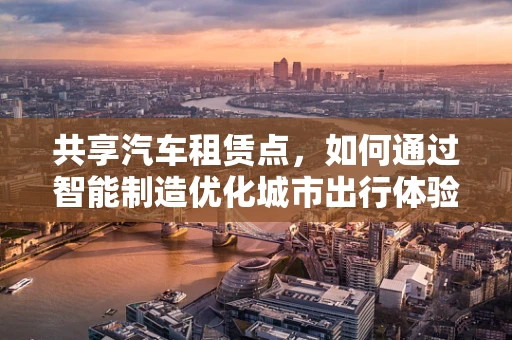 共享汽车租赁点，如何通过智能制造优化城市出行体验？