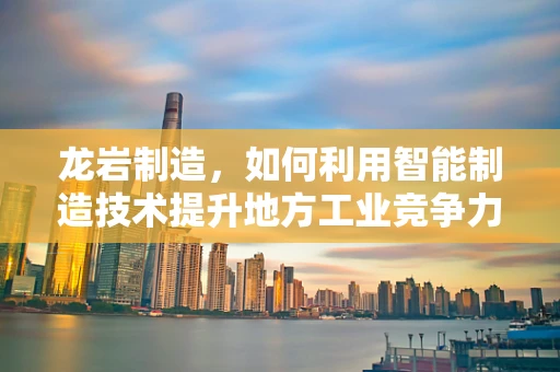 龙岩制造，如何利用智能制造技术提升地方工业竞争力？