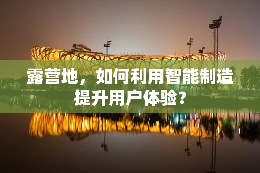 露营地，如何利用智能制造提升用户体验？